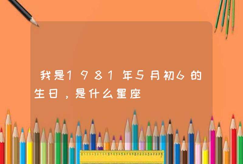 我是1981年5月初6的生日,是什么星座 我是1981年5月初6的生日,是什么星座