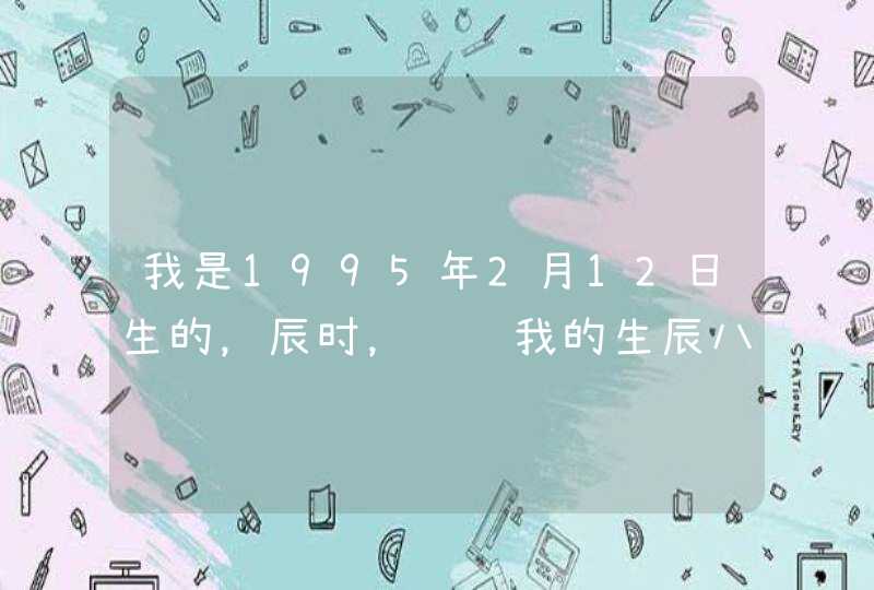 我是1995年2月12日生的,辰时,请问我的生辰八字和星座是什么 我是1995年2月12日生的,辰时,请问我的生辰八字和星座是什么