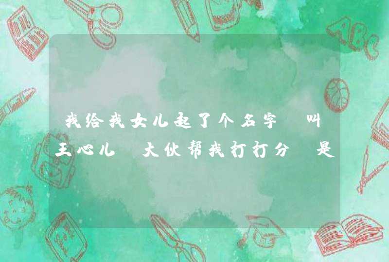 我给我女儿起了个名字,叫王心儿。大伙帮我打打分。是12年6月7号的预产期。老婆姓张,谢谢! 我给我女儿起了个名字,叫王心儿。大伙帮我打打分。是12年6月7号的预产期。老婆姓张,谢谢!