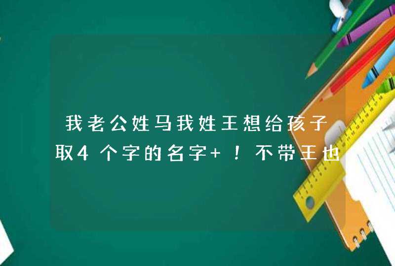我老公姓马我姓王想给孩子取4个字的名字 !不带王也行!多提供点 我老公姓马我姓王想给孩子取4个字的名字 !不带王也行!多提供点