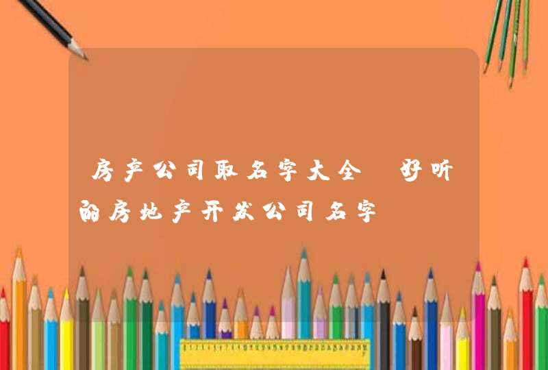 房产公司取名字大全 好听的房地产开发公司名字 房产公司取名字大全 好听的房地产开发公司名字