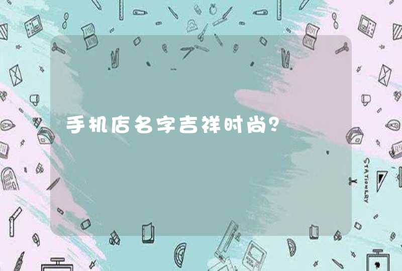 手机店名字吉祥时尚? 手机店名字吉祥时尚?