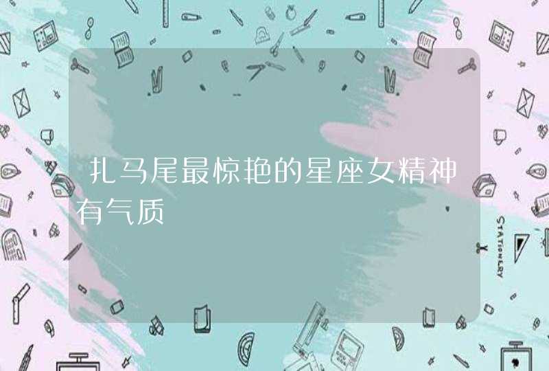 扎马尾最惊艳的星座女精神有气质 扎马尾最惊艳的星座女精神有气质