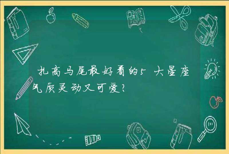 扎高马尾最好看的5大星座气质灵动又可爱? 扎高马尾最好看的5大星座气质灵动又可爱?