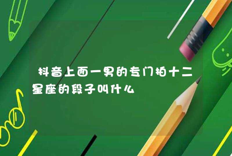 抖音上面一男的专门拍十二星座的段子叫什么 抖音上面一男的专门拍十二星座的段子叫什么