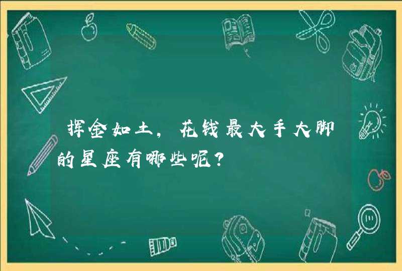 挥金如土,花钱最大手大脚的星座有哪些呢? 挥金如土,花钱最大手大脚的星座有哪些呢?