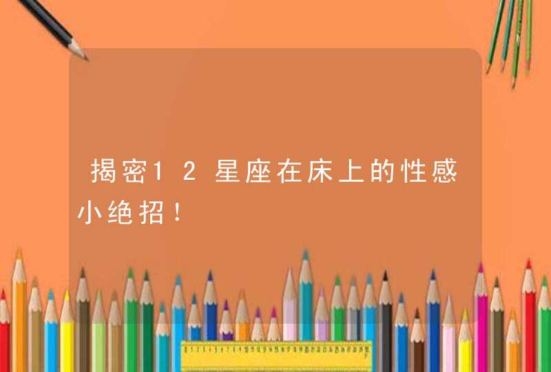 揭密12星座在床上的性感小绝招! 揭密12星座在床上的性感小绝招!