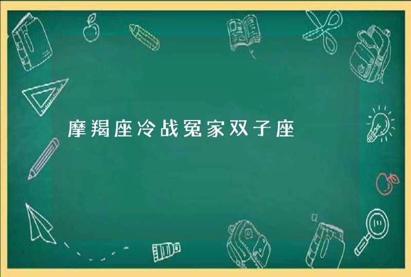 摩羯座冷战冤家双子座 摩羯座冷战冤家双子座