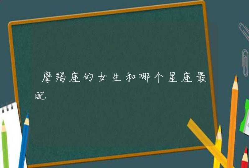 摩羯座的女生和哪个星座最配 摩羯座的女生和哪个星座最配
