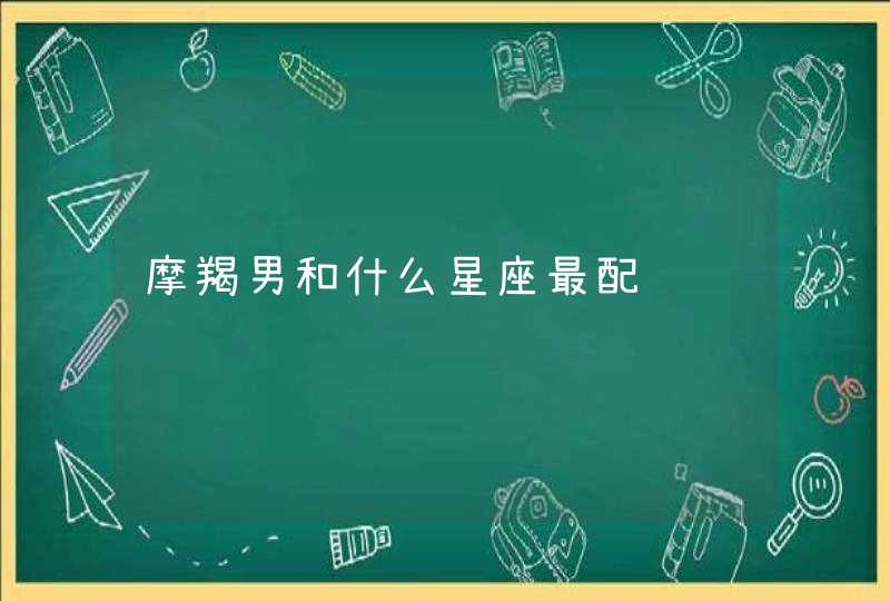 摩羯男和什么星座最配 摩羯男和什么星座最配
