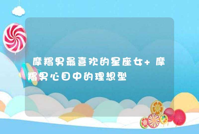 摩羯男最喜欢的星座女 摩羯男心目中的理想型 摩羯男最喜欢的星座女 摩羯男心目中的理想型