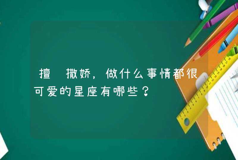 擅长撒娇,做什么事情都很可爱的星座有哪些? 擅长撒娇,做什么事情都很可爱的星座有哪些?