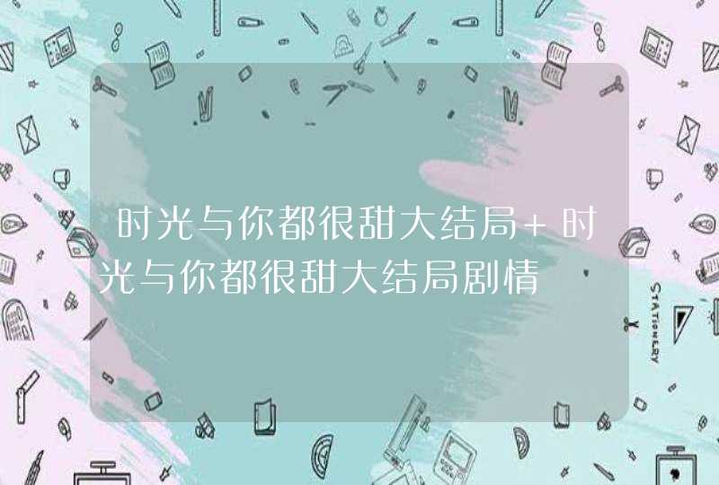 时光与你都很甜大结局 时光与你都很甜大结局剧情 时光与你都很甜大结局 时光与你都很甜大结局剧情