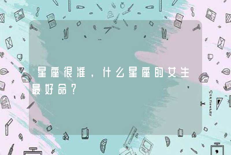 星座很准,什么星座的女生最好命? 星座很准,什么星座的女生最好命?