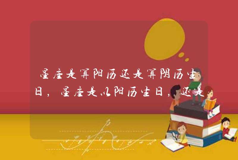 星座是算阳历还是算阴历生日,星座是以阳历生日,还是阴历生日 星座是算阳历还是算阴历生日,星座是以阳历生日,还是阴历生日