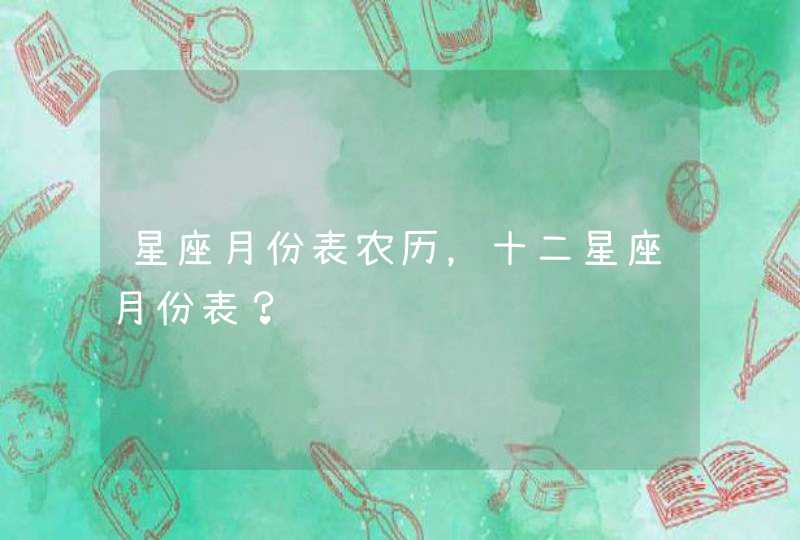星座月份表农历,十二星座月份表? 星座月份表农历,十二星座月份表?
