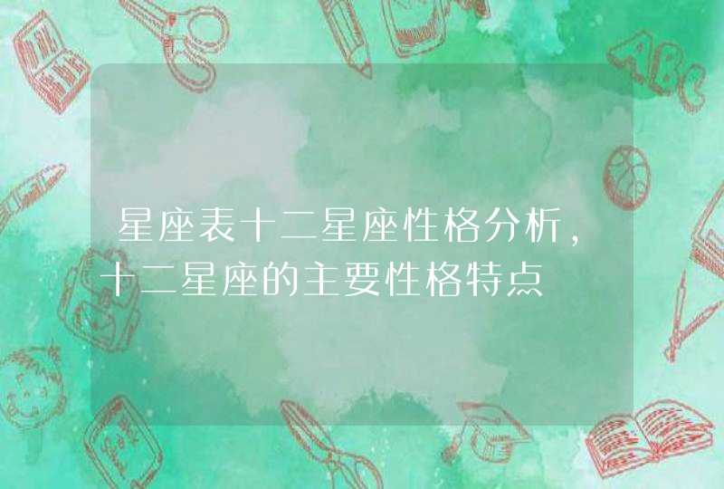 星座表十二星座性格分析,十二星座的主要性格特点 星座表十二星座性格分析,十二星座的主要性格特点