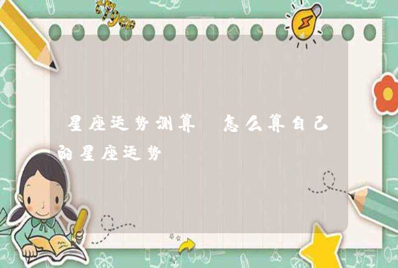 星座运势测算,怎么算自己的星座运势 星座运势测算,怎么算自己的星座运势