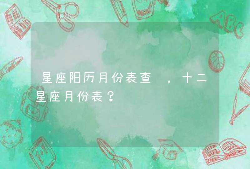 星座阳历月份表查询,十二星座月份表? 星座阳历月份表查询,十二星座月份表?