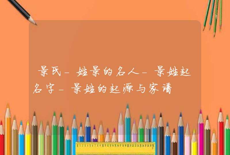 景氏-姓景的名人-景姓起名字-景姓的起源与家谱 景氏-姓景的名人-景姓起名字-景姓的起源与家谱
