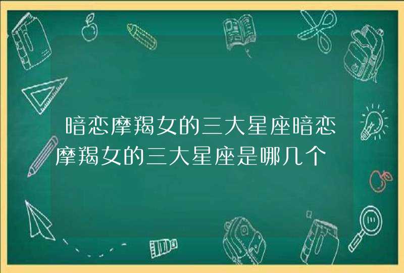 暗恋摩羯女的三大星座暗恋摩羯女的三大星座是哪几个 暗恋摩羯女的三大星座暗恋摩羯女的三大星座是哪几个