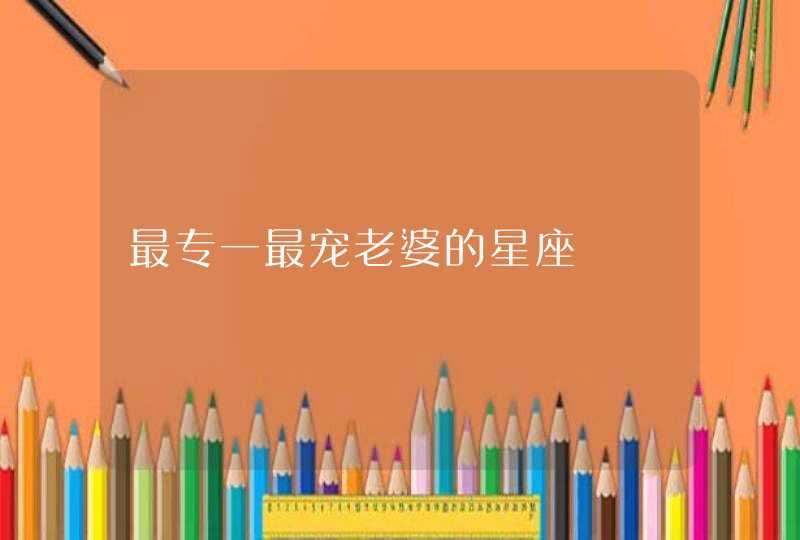 最专一最宠老婆的星座 最专一最宠老婆的星座
