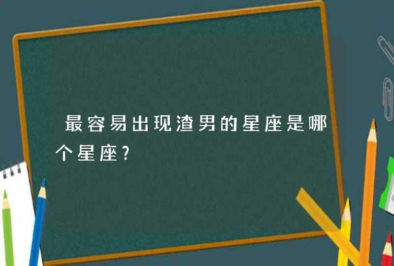 最容易出现渣男的星座是哪个星座? 最容易出现渣男的星座是哪个星座?