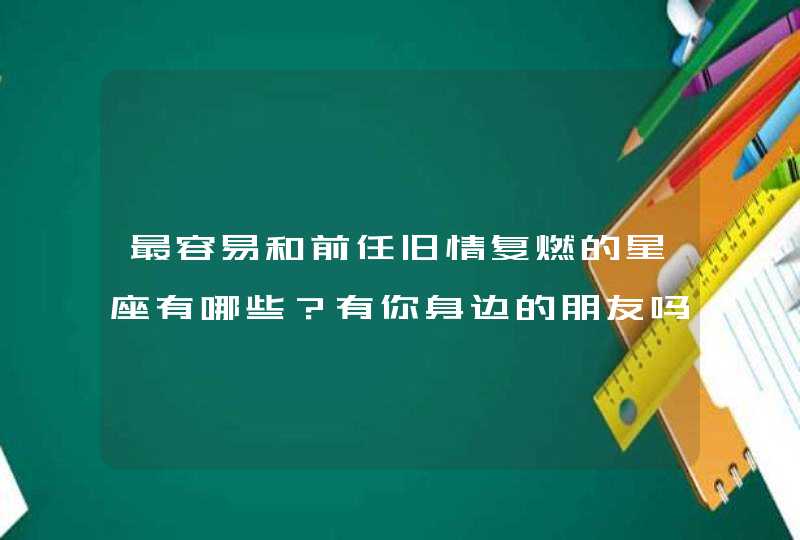 最容易和前任旧情复燃的星座有哪些?有你身边的朋友吗? 最容易和前任旧情复燃的星座有哪些?有你身边的朋友吗?