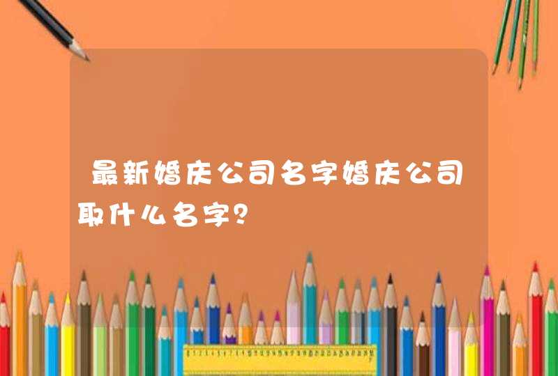 最新婚庆公司名字婚庆公司取什么名字? 最新婚庆公司名字婚庆公司取什么名字?
