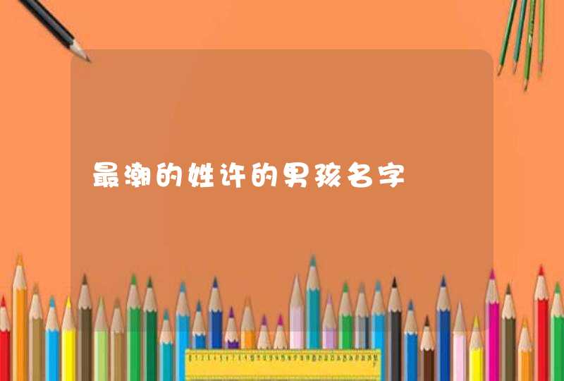 最潮的姓许的男孩名字 最潮的姓许的男孩名字