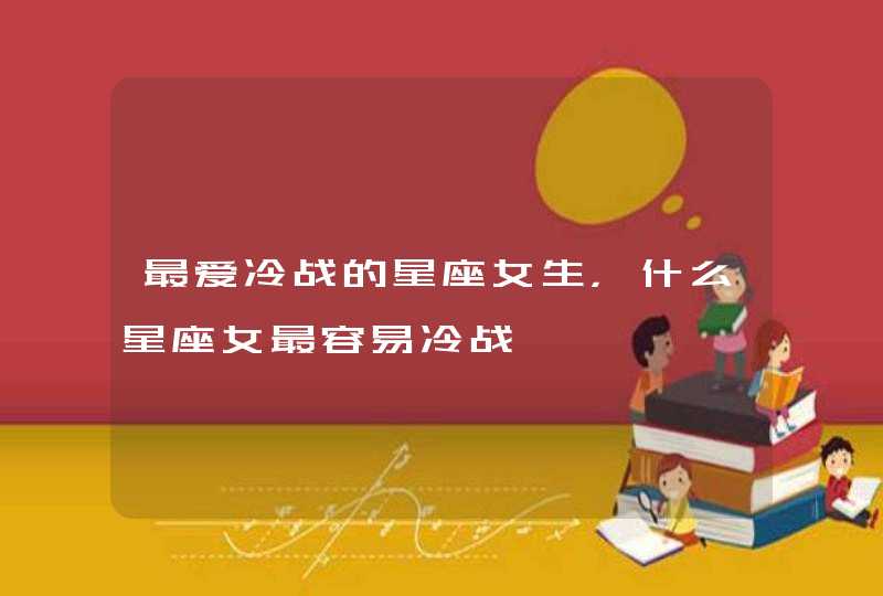 最爱冷战的星座女生,什么星座女最容易冷战 最爱冷战的星座女生,什么星座女最容易冷战
