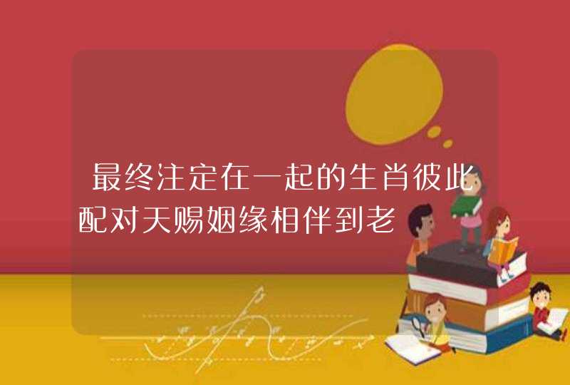 最终注定在一起的生肖彼此配对天赐姻缘相伴到老 最终注定在一起的生肖彼此配对天赐姻缘相伴到老