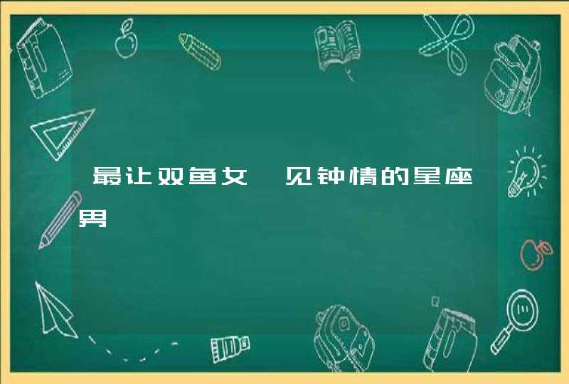 最让双鱼女一见钟情的星座男 最让双鱼女一见钟情的星座男