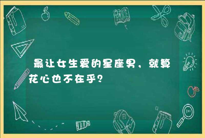 最让女生爱的星座男,就算花心也不在乎? 最让女生爱的星座男,就算花心也不在乎?