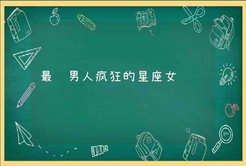 最让男人疯狂的星座女 最让男人疯狂的星座女
