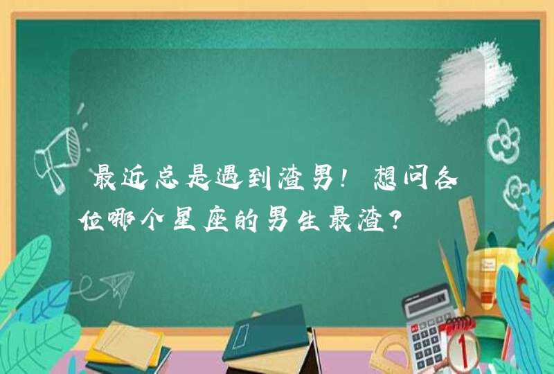 最近总是遇到渣男!想问各位哪个星座的男生最渣? 最近总是遇到渣男!想问各位哪个星座的男生最渣?