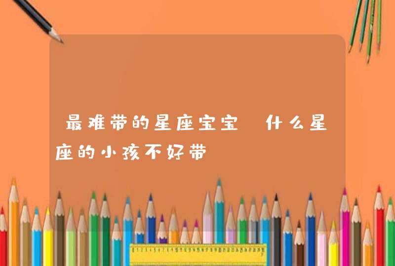 最难带的星座宝宝 什么星座的小孩不好带 最难带的星座宝宝 什么星座的小孩不好带