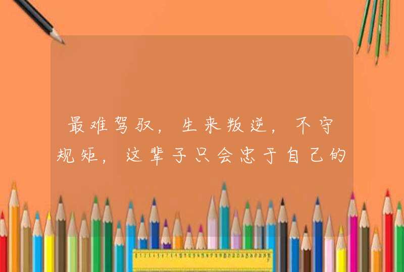 最难驾驭,生来叛逆,不守规矩,这辈子只会忠于自己的星座有哪些? 最难驾驭,生来叛逆,不守规矩,这辈子只会忠于自己的星座有哪些?