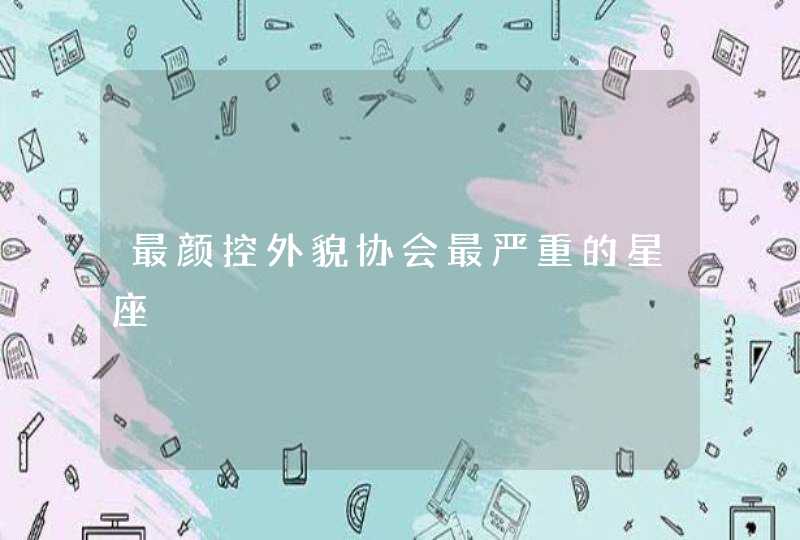 最颜控外貌协会最严重的星座 最颜控外貌协会最严重的星座