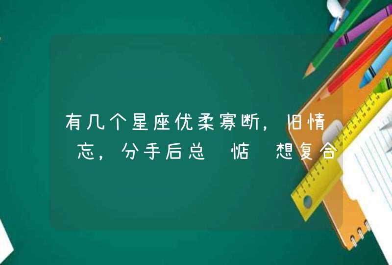 有几个星座优柔寡断,旧情难忘,分手后总还惦记想复合! 有几个星座优柔寡断,旧情难忘,分手后总还惦记想复合!