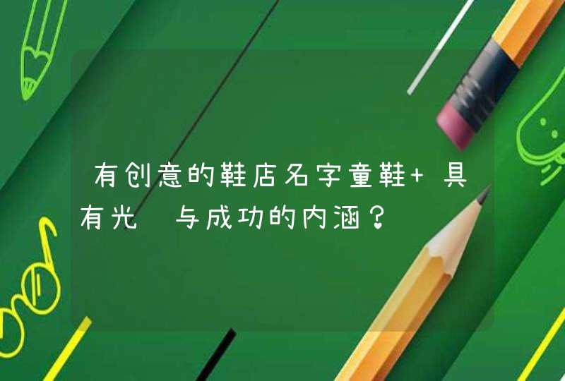 有创意的鞋店名字童鞋 具有光辉与成功的内涵? 有创意的鞋店名字童鞋 具有光辉与成功的内涵?