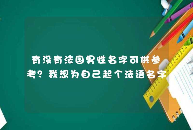 有没有法国男性名字可供参考?我想为自己起个法语名字,谢谢 ! 有没有法国男性名字可供参考?我想为自己起个法语名字,谢谢 !