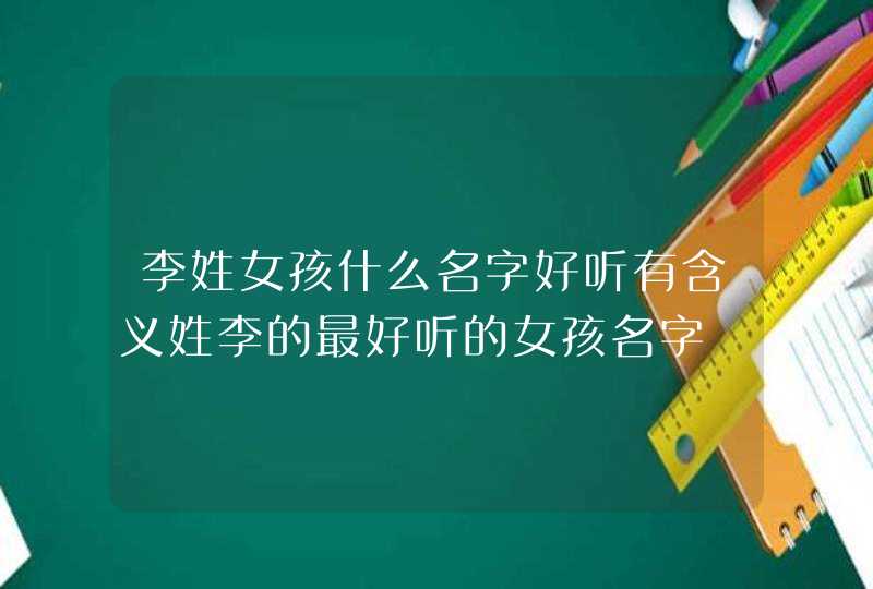李姓女孩什么名字好听有含义姓李的最好听的女孩名字 李姓女孩什么名字好听有含义姓李的最好听的女孩名字