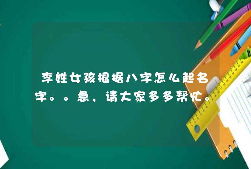 李姓女孩根据八字怎么起名字。。急,请大家多多帮忙。。 李姓女孩根据八字怎么起名字。。急,请大家多多帮忙。。