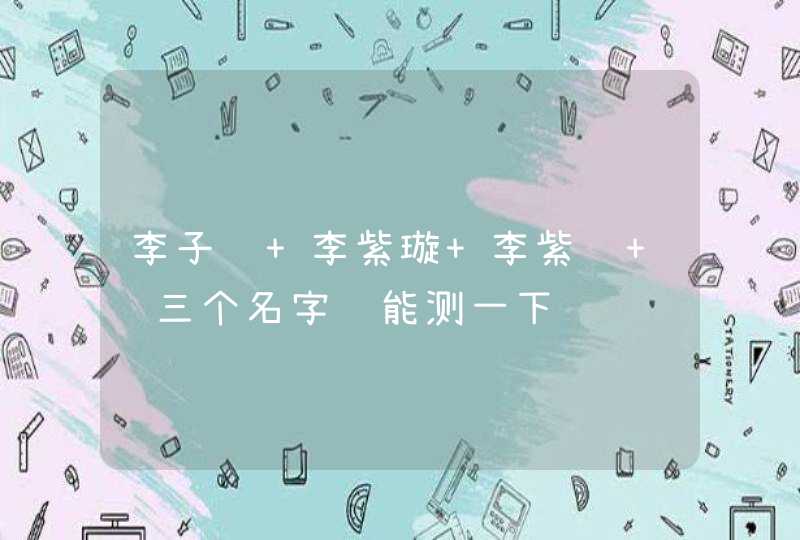 李子轩 李紫璇 李紫轩 这三个名字谁能测一下谢谢 李子轩 李紫璇 李紫轩 这三个名字谁能测一下谢谢