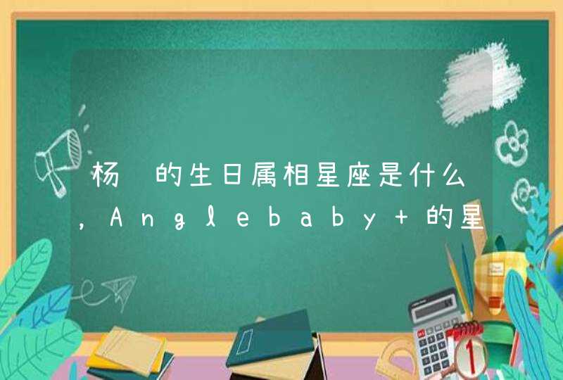 杨颖的生日属相星座是什么,Anglebaby 的星座是什么?出生年月呢 杨颖的生日属相星座是什么,Anglebaby 的星座是什么?出生年月呢