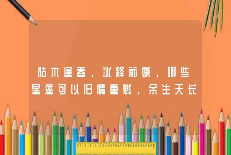 枯木逢春,冰释前嫌,哪些星座可以旧情重燃,余生天长地久? 枯木逢春,冰释前嫌,哪些星座可以旧情重燃,余生天长地久?
