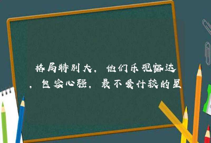 格局特别大,他们乐观豁达,包容心强,最不爱计较的星座有哪些? 格局特别大,他们乐观豁达,包容心强,最不爱计较的星座有哪些?