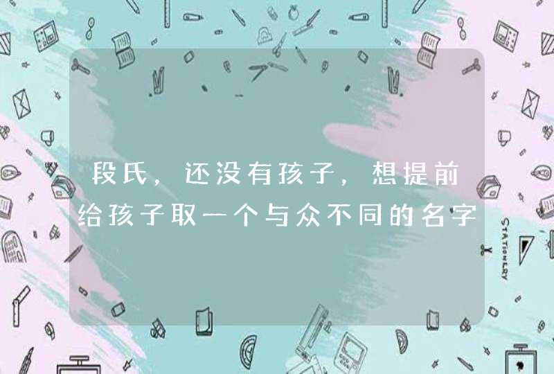 段氏,还没有孩子,想提前给孩子取一个与众不同的名字给他(她),希望将来的他(她)有所作为。谢谢 ! 段氏,还没有孩子,想提前给孩子取一个与众不同的名字给他(她),希望将来的他(她)有所作为。谢谢 !