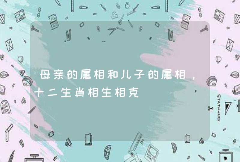 母亲的属相和儿子的属相,十二生肖相生相克 母亲的属相和儿子的属相,十二生肖相生相克